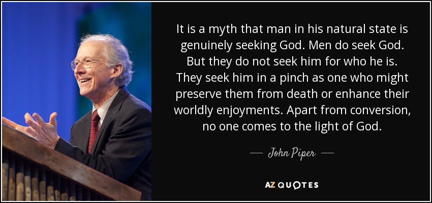 It is a myth that man in his natural state is genuinely seeking God. Men do seek God. But they do not seek him for who he is. They seek him in a pinch as one who might preserve them from death or enhance their worldly enjoyments. Apart from conversion, no one comes to the light of God. - John Piper