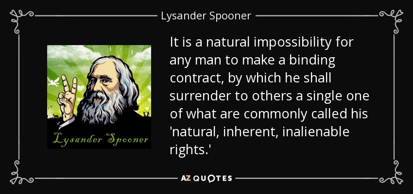 It is a natural impossibility for any man to make a binding contract, by which he shall surrender to others a single one of what are commonly called his 'natural, inherent, inalienable rights.' - Lysander Spooner