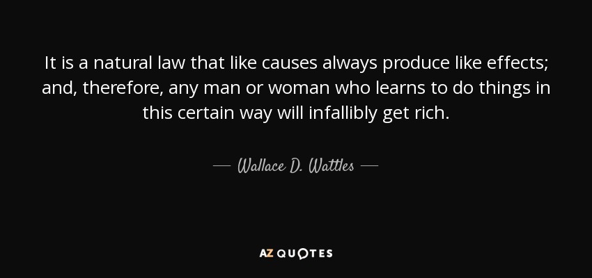 It is a natural law that like causes always produce like effects; and, therefore, any man or woman who learns to do things in this certain way will infallibly get rich. - Wallace D. Wattles