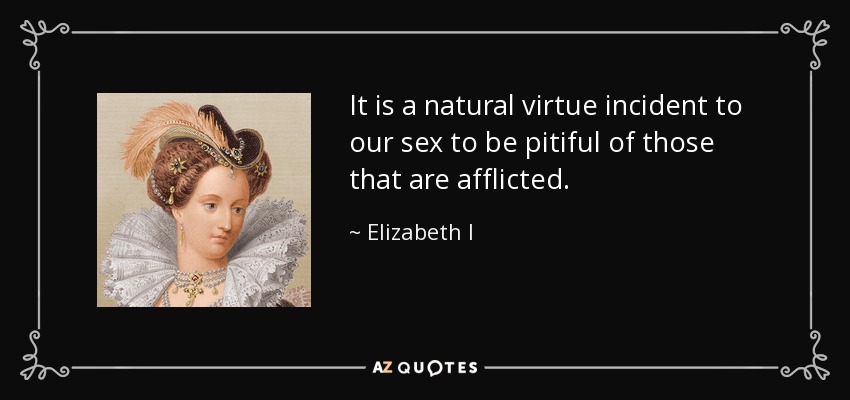 It is a natural virtue incident to our sex to be pitiful of those that are afflicted. - Elizabeth I