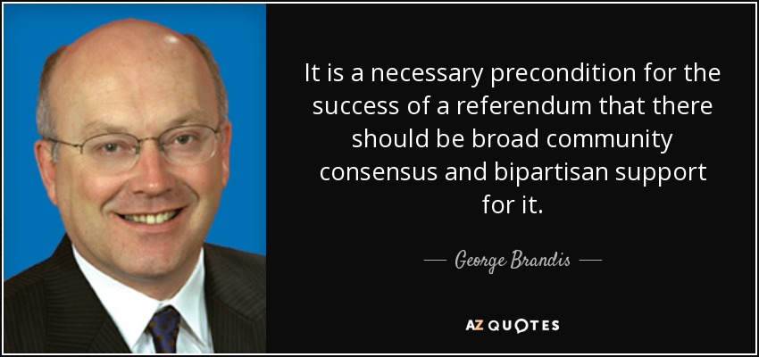 It is a necessary precondition for the success of a referendum that there should be broad community consensus and bipartisan support for it. - George Brandis
