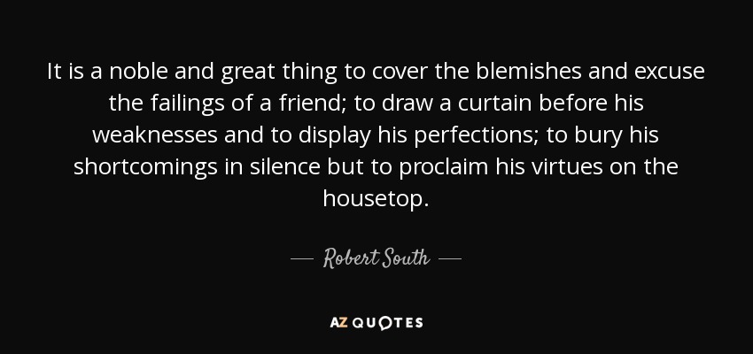 It is a noble and great thing to cover the blemishes and excuse the failings of a friend; to draw a curtain before his weaknesses and to display his perfections; to bury his shortcomings in silence but to proclaim his virtues on the housetop. - Robert South