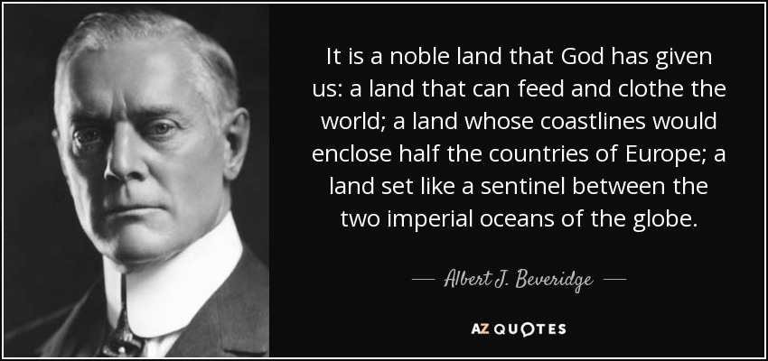 It is a noble land that God has given us: a land that can feed and clothe the world; a land whose coastlines would enclose half the countries of Europe; a land set like a sentinel between the two imperial oceans of the globe. - Albert J. Beveridge