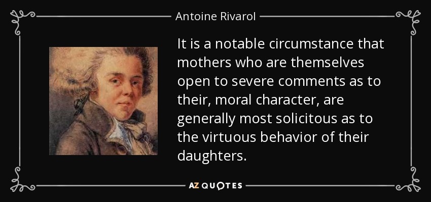 It is a notable circumstance that mothers who are themselves open to severe comments as to their, moral character, are generally most solicitous as to the virtuous behavior of their daughters. - Antoine Rivarol