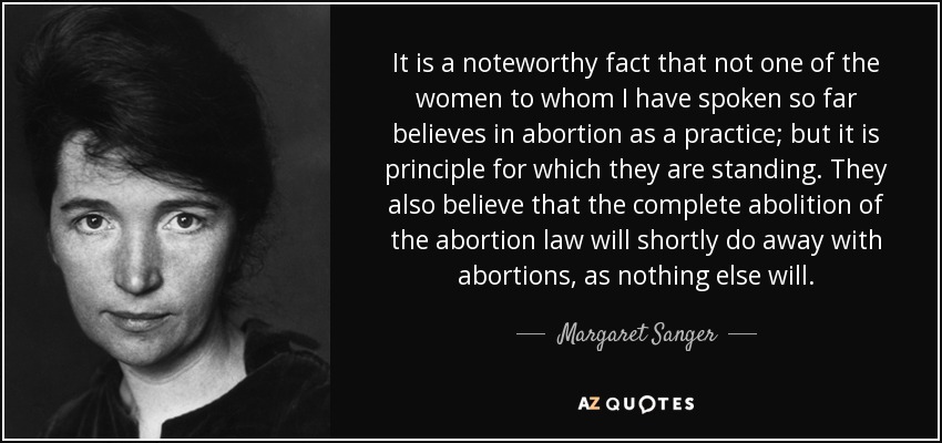 It is a noteworthy fact that not one of the women to whom I have spoken so far believes in abortion as a practice; but it is principle for which they are standing. They also believe that the complete abolition of the abortion law will shortly do away with abortions, as nothing else will. - Margaret Sanger