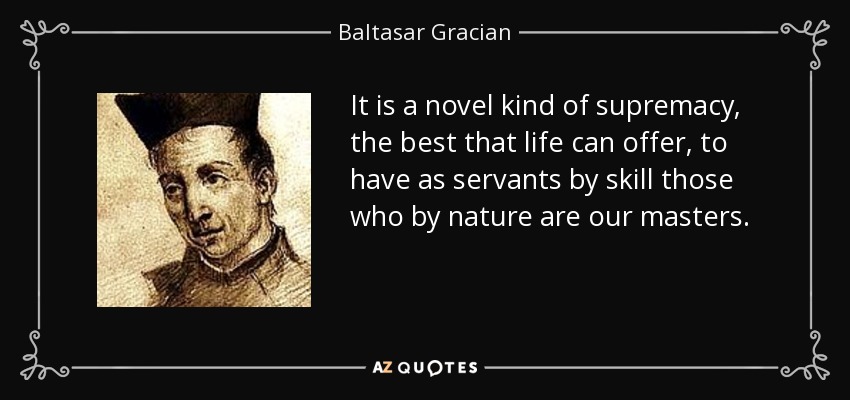 It is a novel kind of supremacy, the best that life can offer, to have as servants by skill those who by nature are our masters. - Baltasar Gracian