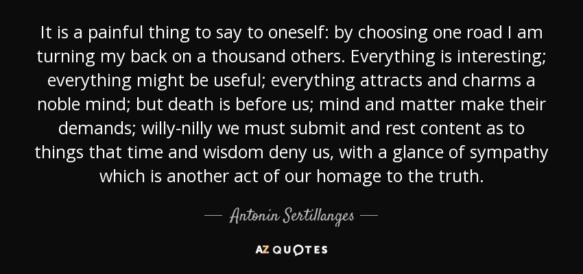 It is a painful thing to say to oneself: by choosing one road I am turning my back on a thousand others. Everything is interesting; everything might be useful; everything attracts and charms a noble mind; but death is before us; mind and matter make their demands; willy-nilly we must submit and rest content as to things that time and wisdom deny us, with a glance of sympathy which is another act of our homage to the truth. - Antonin Sertillanges
