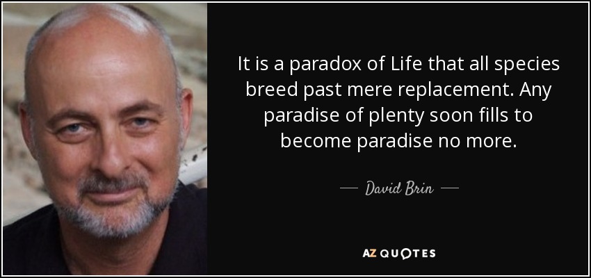 It is a paradox of Life that all species breed past mere replacement. Any paradise of plenty soon fills to become paradise no more. - David Brin