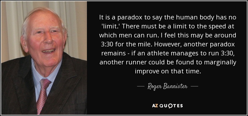 It is a paradox to say the human body has no 'limit.' There must be a limit to the speed at which men can run. I feel this may be around 3:30 for the mile. However, another paradox remains - if an athlete manages to run 3:30, another runner could be found to marginally improve on that time. - Roger Bannister