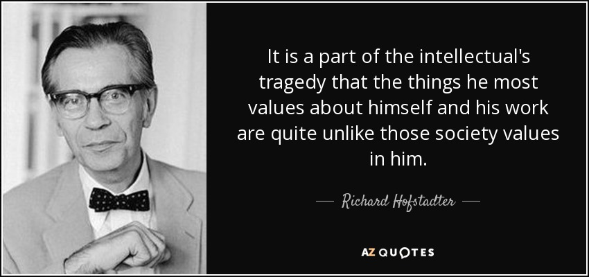 It is a part of the intellectual's tragedy that the things he most values about himself and his work are quite unlike those society values in him. - Richard Hofstadter