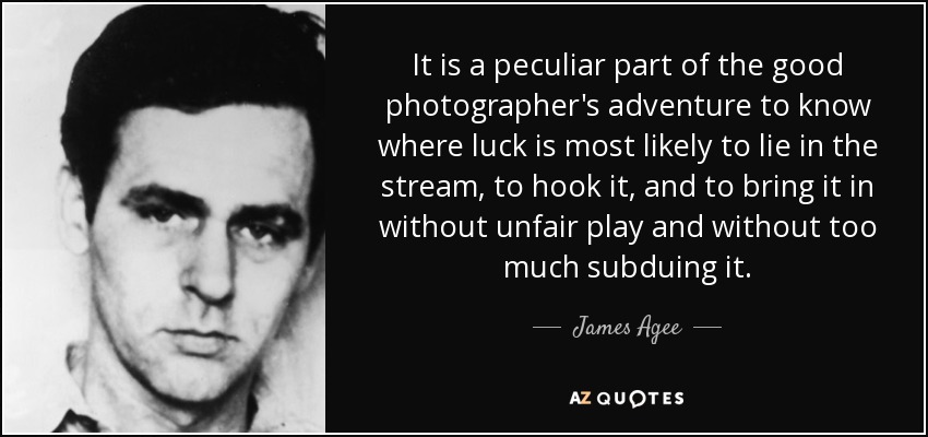 It is a peculiar part of the good photographer's adventure to know where luck is most likely to lie in the stream, to hook it, and to bring it in without unfair play and without too much subduing it. - James Agee