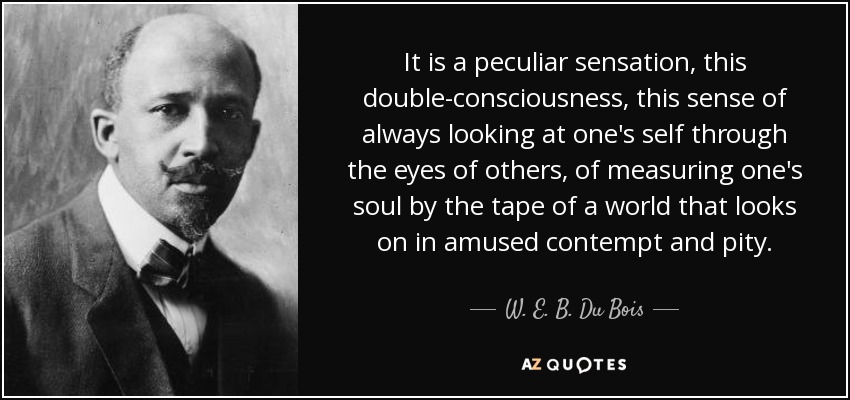 It is a peculiar sensation, this double-consciousness, this sense of always looking at one's self through the eyes of others, of measuring one's soul by the tape of a world that looks on in amused contempt and pity. - W. E. B. Du Bois