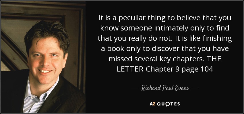 It is a peculiar thing to believe that you know someone intimately only to find that you really do not. It is like finishing a book only to discover that you have missed several key chapters. THE LETTER Chapter 9 page 104 - Richard Paul Evans