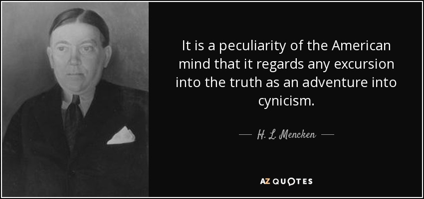 It is a peculiarity of the American mind that it regards any excursion into the truth as an adventure into cynicism. - H. L. Mencken