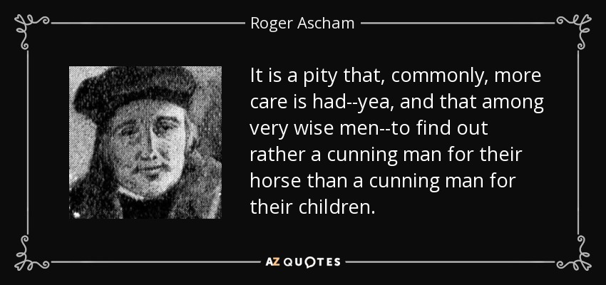It is a pity that, commonly, more care is had--yea, and that among very wise men--to find out rather a cunning man for their horse than a cunning man for their children. - Roger Ascham