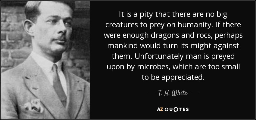 It is a pity that there are no big creatures to prey on humanity. If there were enough dragons and rocs, perhaps mankind would turn its might against them. Unfortunately man is preyed upon by microbes, which are too small to be appreciated. - T. H. White