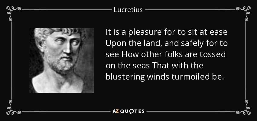 It is a pleasure for to sit at ease Upon the land, and safely for to see How other folks are tossed on the seas That with the blustering winds turmoiled be. - Lucretius