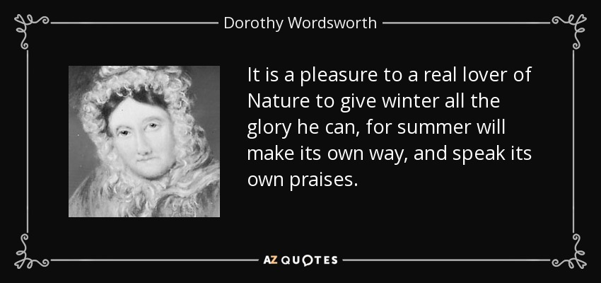 It is a pleasure to a real lover of Nature to give winter all the glory he can, for summer will make its own way, and speak its own praises. - Dorothy Wordsworth