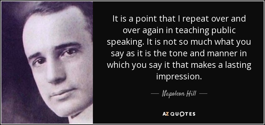 It is a point that I repeat over and over again in teaching public speaking. It is not so much what you say as it is the tone and manner in which you say it that makes a lasting impression. - Napoleon Hill