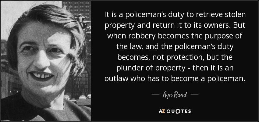 It is a policeman’s duty to retrieve stolen property and return it to its owners. But when robbery becomes the purpose of the law, and the policeman’s duty becomes, not protection, but the plunder of property - then it is an outlaw who has to become a policeman. - Ayn Rand
