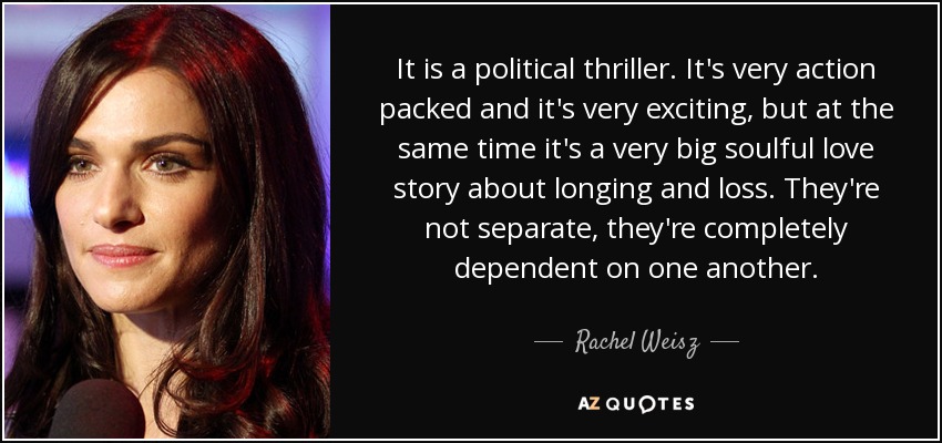 It is a political thriller. It's very action packed and it's very exciting, but at the same time it's a very big soulful love story about longing and loss. They're not separate, they're completely dependent on one another. - Rachel Weisz