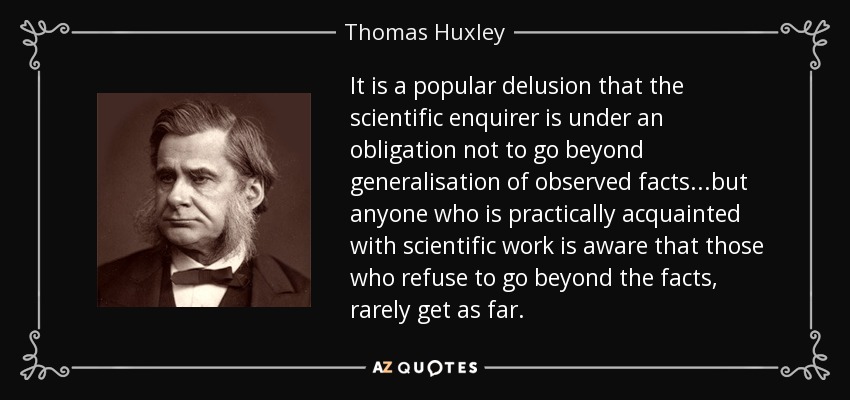 It is a popular delusion that the scientific enquirer is under an obligation not to go beyond generalisation of observed facts...but anyone who is practically acquainted with scientific work is aware that those who refuse to go beyond the facts, rarely get as far. - Thomas Huxley