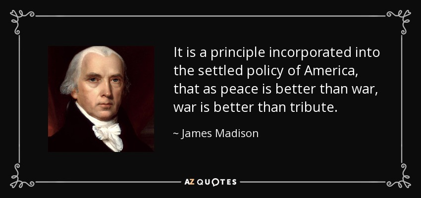 It is a principle incorporated into the settled policy of America, that as peace is better than war, war is better than tribute. - James Madison