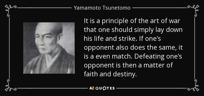It is a principle of the art of war that one should simply lay down his life and strike. If one's opponent also does the same, it is a even match. Defeating one's opponent is then a matter of faith and destiny. - Yamamoto Tsunetomo