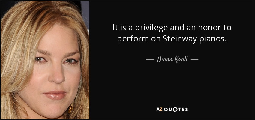 It is a privilege and an honor to perform on Steinway pianos. - Diana Krall