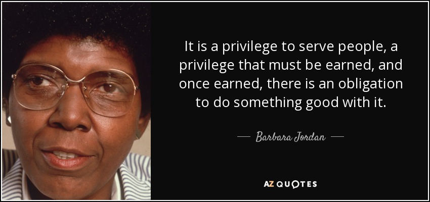 It is a privilege to serve people, a privilege that must be earned, and once earned, there is an obligation to do something good with it. - Barbara Jordan