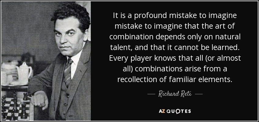 It is a profound mistake to imagine mistake to imagine that the art of combination depends only on natural talent, and that it cannot be learned. Every player knows that all (or almost all) combinations arise from a recollection of familiar elements. - Richard Reti