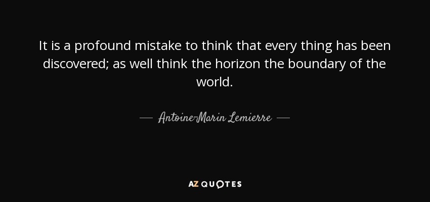 It is a profound mistake to think that every thing has been discovered; as well think the horizon the boundary of the world. - Antoine-Marin Lemierre