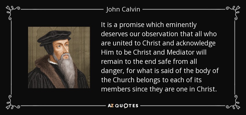 It is a promise which eminently deserves our observation that all who are united to Christ and acknowledge Him to be Christ and Mediator will remain to the end safe from all danger, for what is said of the body of the Church belongs to each of its members since they are one in Christ. - John Calvin