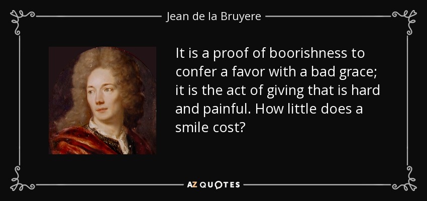 It is a proof of boorishness to confer a favor with a bad grace; it is the act of giving that is hard and painful. How little does a smile cost? - Jean de la Bruyere