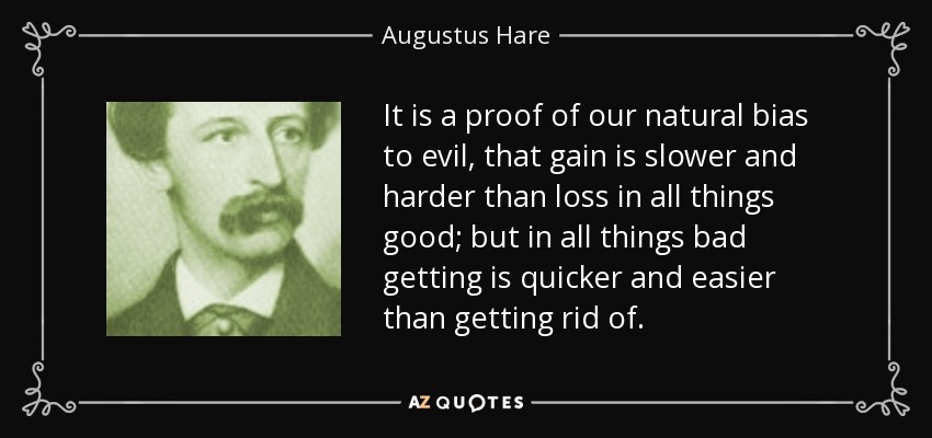 It is a proof of our natural bias to evil, that gain is slower and harder than loss in all things good; but in all things bad getting is quicker and easier than getting rid of. - Augustus Hare