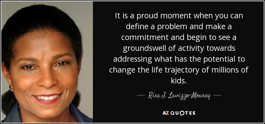 It is a proud moment when you can define a problem and make a commitment and begin to see a groundswell of activity towards addressing what has the potential to change the life trajectory of millions of kids. - Risa J. Lavizzo-Mourey