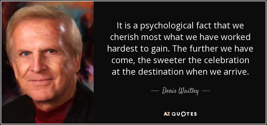 It is a psychological fact that we cherish most what we have worked hardest to gain. The further we have come, the sweeter the celebration at the destination when we arrive. - Denis Waitley