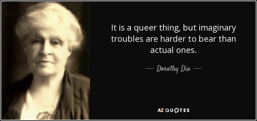 It is a queer thing, but imaginary troubles are harder to bear than actual ones. - Dorothy Dix