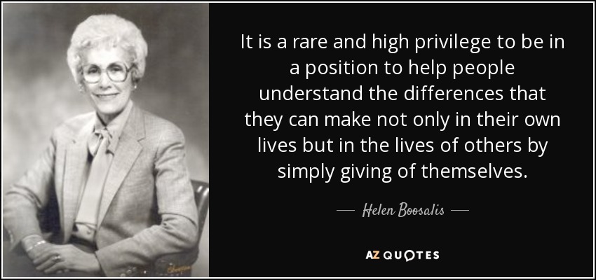 It is a rare and high privilege to be in a position to help people understand the differences that they can make not only in their own lives but in the lives of others by simply giving of themselves. - Helen Boosalis