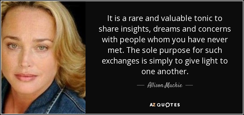 It is a rare and valuable tonic to share insights, dreams and concerns with people whom you have never met. The sole purpose for such exchanges is simply to give light to one another. - Allison Mackie