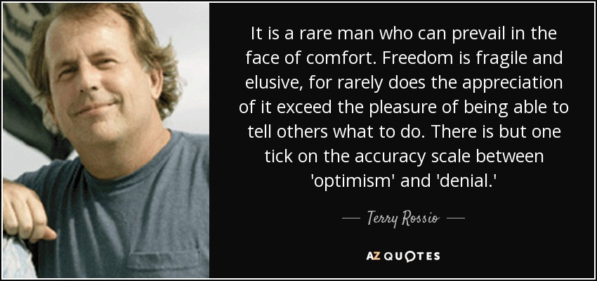 It is a rare man who can prevail in the face of comfort. Freedom is fragile and elusive, for rarely does the appreciation of it exceed the pleasure of being able to tell others what to do. There is but one tick on the accuracy scale between 'optimism' and 'denial.' - Terry Rossio