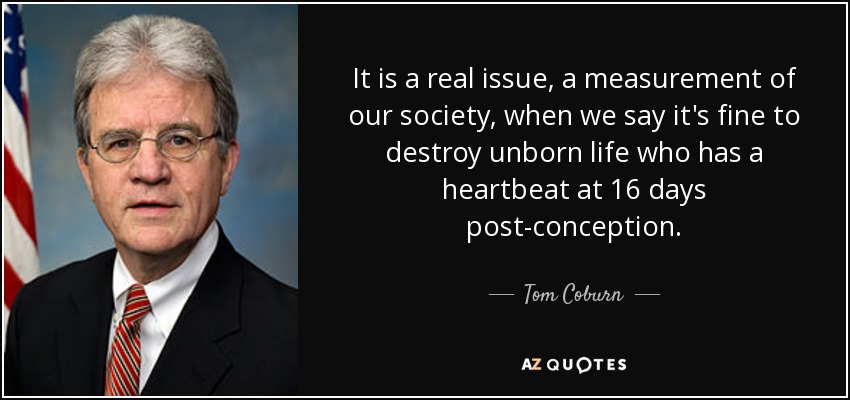 It is a real issue, a measurement of our society, when we say it's fine to destroy unborn life who has a heartbeat at 16 days post-conception. - Tom Coburn