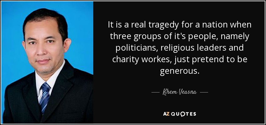 It is a real tragedy for a nation when three groups of it's people, namely politicians, religious leaders and charity workes, just pretend to be generous. - Khem Veasna