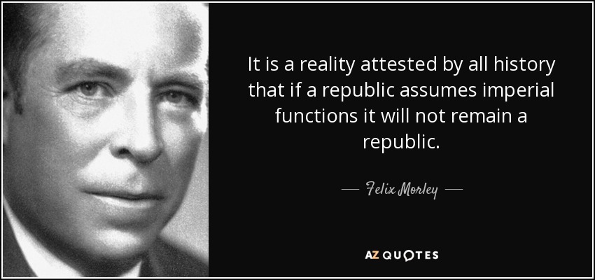 It is a reality attested by all history that if a republic assumes imperial functions it will not remain a republic. - Felix Morley