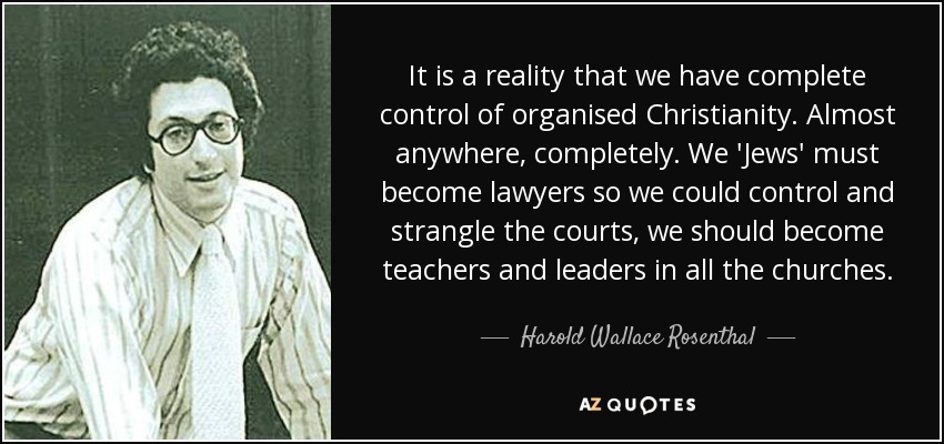 It is a reality that we have complete control of organised Christianity. Almost anywhere, completely. We 'Jews' must become lawyers so we could control and strangle the courts, we should become teachers and leaders in all the churches. - Harold Wallace Rosenthal
