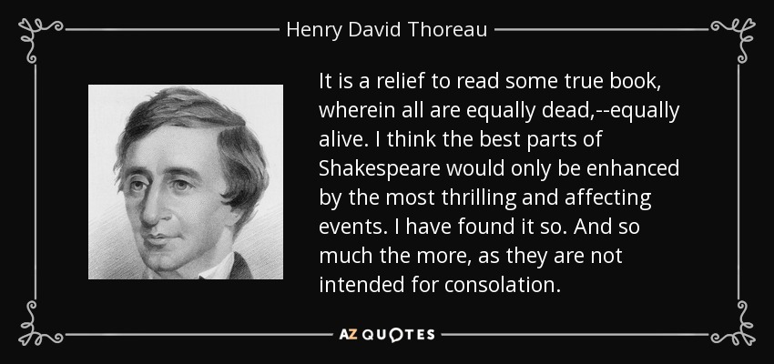 It is a relief to read some true book, wherein all are equally dead,--equally alive. I think the best parts of Shakespeare would only be enhanced by the most thrilling and affecting events. I have found it so. And so much the more, as they are not intended for consolation. - Henry David Thoreau