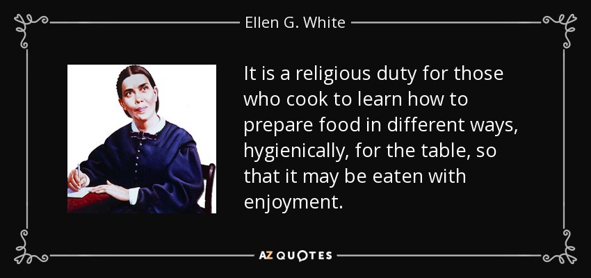 It is a religious duty for those who cook to learn how to prepare food in different ways, hygienically, for the table, so that it may be eaten with enjoyment. - Ellen G. White