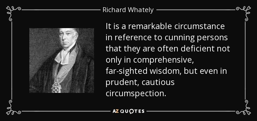 It is a remarkable circumstance in reference to cunning persons that they are often deficient not only in comprehensive, far-sighted wisdom, but even in prudent, cautious circumspection. - Richard Whately