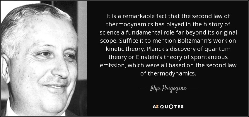 It is a remarkable fact that the second law of thermodynamics has played in the history of science a fundamental role far beyond its original scope. Suffice it to mention Boltzmann's work on kinetic theory, Planck's discovery of quantum theory or Einstein's theory of spontaneous emission, which were all based on the second law of thermodynamics. - Ilya Prigogine