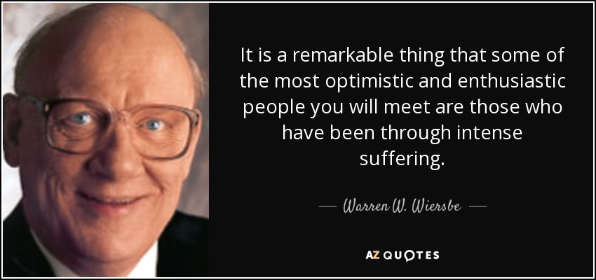 It is a remarkable thing that some of the most optimistic and enthusiastic people you will meet are those who have been through intense suffering. - Warren W. Wiersbe